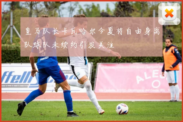 皇马队长卡瓦哈尔今夏将自由身离队球队未续约引发关注