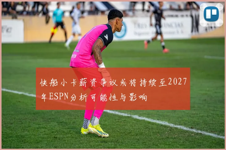 快船小卡薪资争议或将持续至2027年ESPN分析可能性与影响