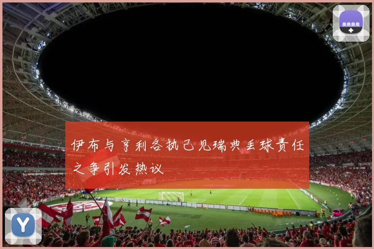 伊布与亨利各执己见瑞典丢球责任之争引发热议