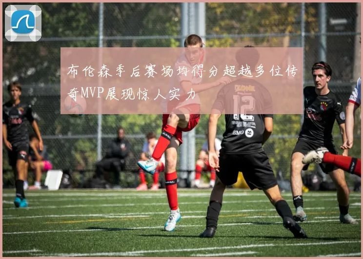 布伦森季后赛场均得分超越多位传奇MVP展现惊人实力