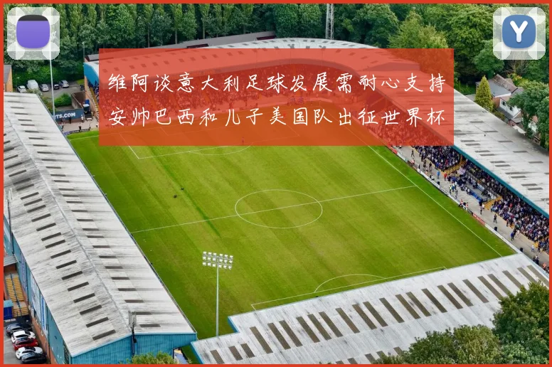 维阿谈意大利足球发展需耐心支持安帅巴西和儿子美国队出征世界杯