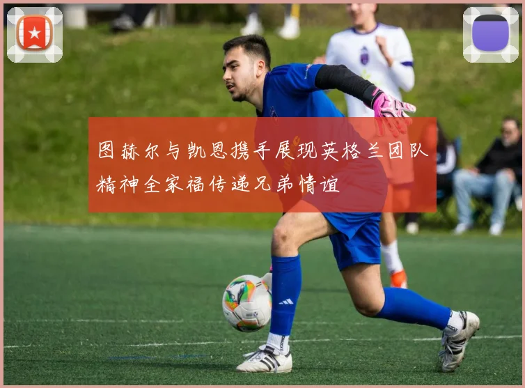 图赫尔与凯恩携手展现英格兰团队精神全家福传递兄弟情谊