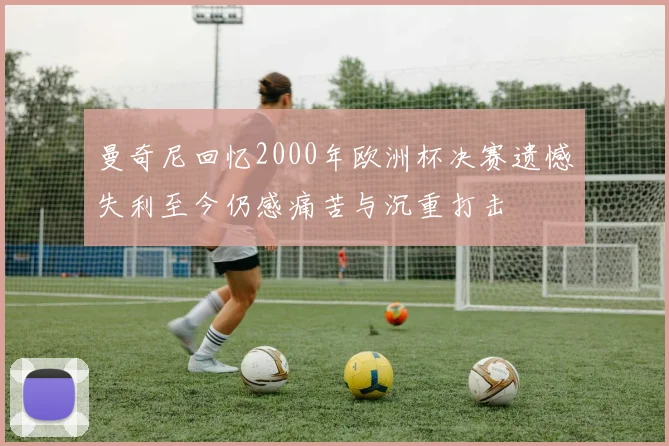 曼奇尼回忆2000年欧洲杯决赛遗憾失利至今仍感痛苦与沉重打击