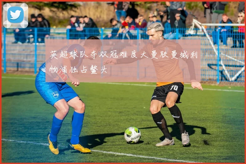 英超球队夺双冠难度大曼联曼城利物浦独占鳌头