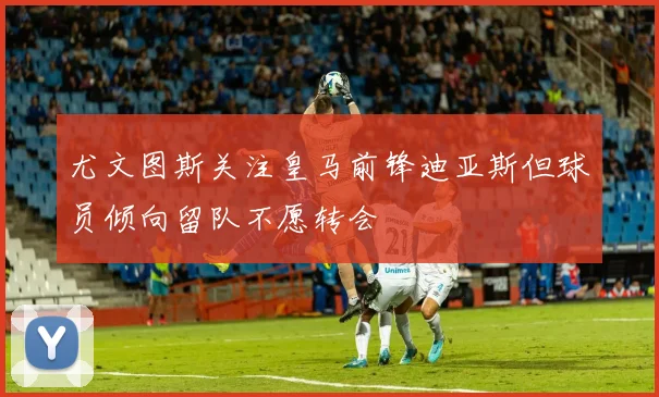 尤文图斯关注皇马前锋迪亚斯但球员倾向留队不愿转会