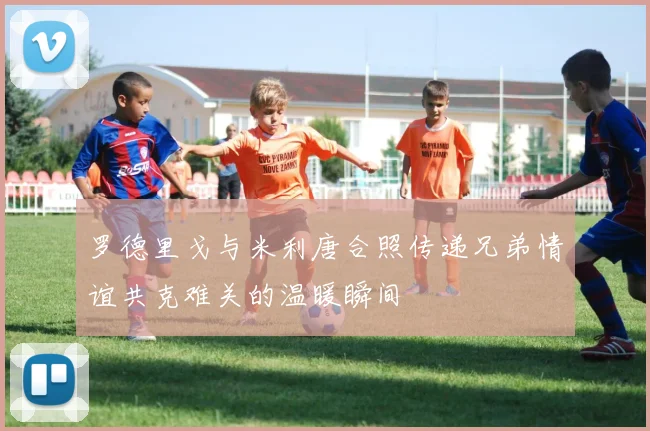 罗德里戈与米利唐合照传递兄弟情谊共克难关的温暖瞬间