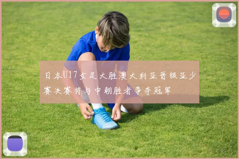 日本U17女足大胜澳大利亚晋级亚少赛决赛将与中朝胜者争夺冠军