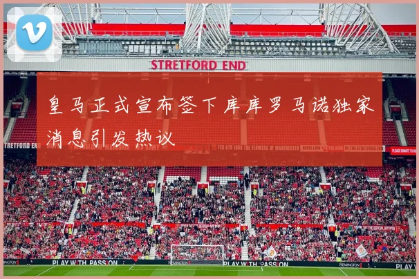 皇马正式宣布签下库库罗马诺独家消息引发热议