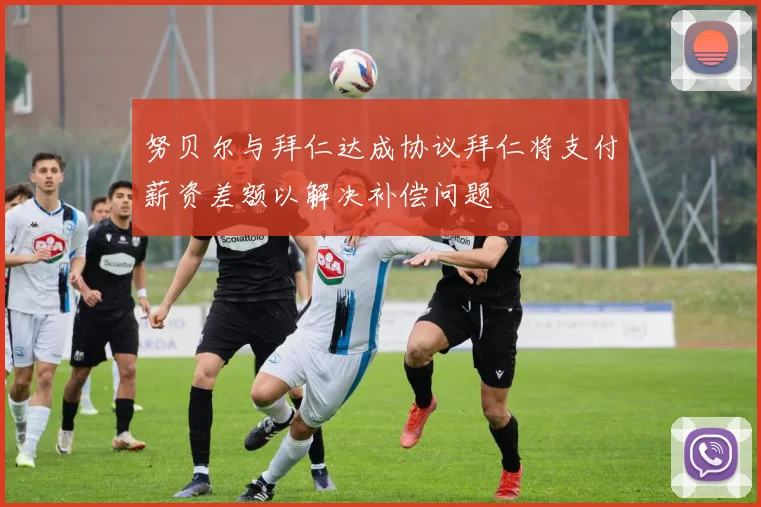 努贝尔与拜仁达成协议拜仁将支付薪资差额以解决补偿问题