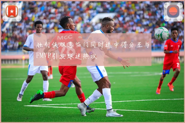 独行侠双喜临门同时选中得分王与FMVP引发球迷热议