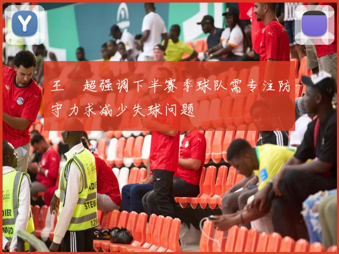 王燊超强调下半赛季球队需专注防守力求减少失球问题