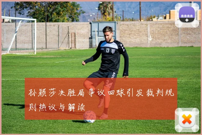 孙颖莎决胜局争议回球引发裁判规则热议与解读