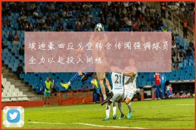 埃迪豪回应戈登转会传闻强调球员全力以赴投入训练