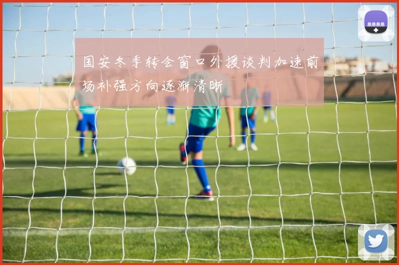国安冬季转会窗口外援谈判加速前场补强方向逐渐清晰