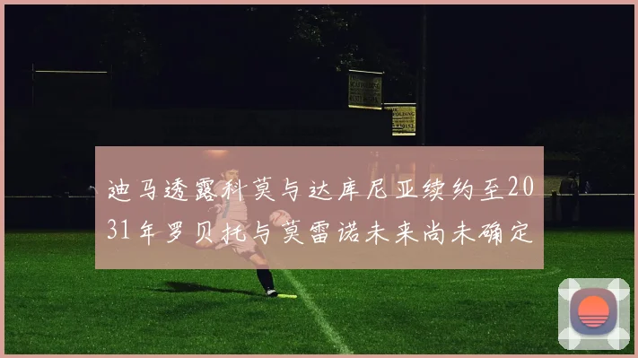 迪马透露科莫与达库尼亚续约至2031年罗贝托与莫雷诺未来尚未确定