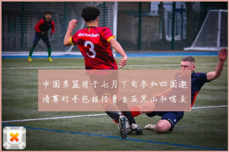 中国男篮将于七月下旬参加四国邀请赛对手包括格鲁吉亚黑山和喀麦隆