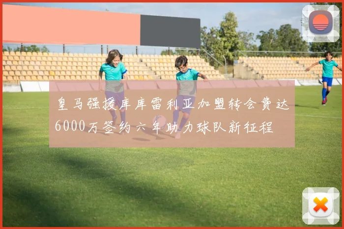 皇马强援库库雷利亚加盟转会费达6000万签约六年助力球队新征程