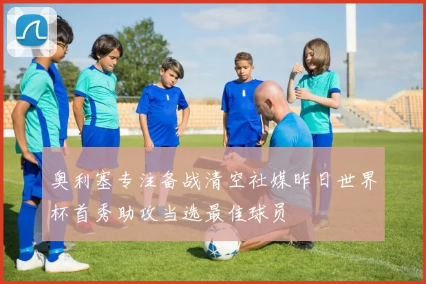 奥利塞专注备战清空社媒昨日世界杯首秀助攻当选最佳球员