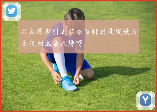 尤文图斯引进瑟尔洛特进展缓慢马竞谈判成最大障碍